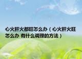 心火肝火都旺怎么办（心火肝火旺怎么办 有什么调理的方法）