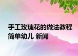 手工玫瑰花的做法教程简单幼儿 新闻
