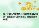 孩子上幼儿园哭闹怎么办聪明妈妈都这么做（宝宝上幼儿园哭怎么办 别慌 这里有妙招）