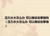 压力太大怎么办 可以做这些事情吗（压力太大怎么办 可以做这些事情）