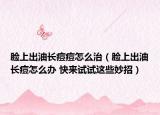 脸上出油长痘痘怎么治（脸上出油长痘怎么办 快来试试这些妙招）