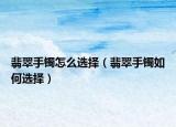 翡翠手镯怎么选择（翡翠手镯如何选择）