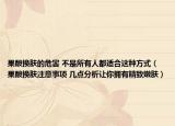 果酸换肤的危害 不是所有人都适合这种方式（果酸换肤注意事项 几点分析让你拥有精致嫩肤）