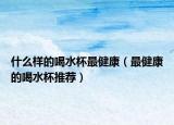 什么样的喝水杯最健康（最健康的喝水杯推荐）