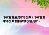 下水管管道漏水怎么办（下水管漏水怎么办 如何解决水管漏水）