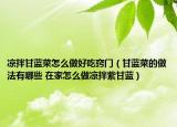 凉拌甘蓝菜怎么做好吃窍门（甘蓝菜的做法有哪些 在家怎么做凉拌紫甘蓝）