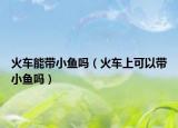 火车能带小鱼吗（火车上可以带小鱼吗）