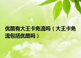 优酷有大王卡免流吗（大王卡免流包括优酷吗）