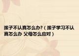 孩子不认真怎么办?（孩子学习不认真怎么办 父母怎么应对）