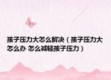 孩子压力大怎么解决（孩子压力大怎么办 怎么减轻孩子压力）