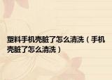 塑料手机壳脏了怎么清洗（手机壳脏了怎么清洗）