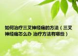 如何治疗三叉神经痛的方法（三叉神经痛怎么办 治疗方法有哪些）