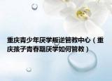 重庆青少年厌学叛逆管教中心（重庆孩子青春期厌学如何管教）