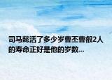 司马懿活了多少岁曹丕曹叡2人的寿命正好是他的岁数...