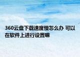 360云盘下载速度慢怎么办 可以在软件上进行设置嘛