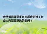 大闸蟹需要蒸多久肉质会更好（台山大肉蟹要蒸熟的时间）