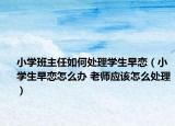 小学班主任如何处理学生早恋（小学生早恋怎么办 老师应该怎么处理）