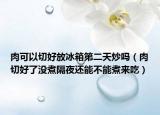 肉可以切好放冰箱第二天炒吗（肉切好了没煮隔夜还能不能煮来吃）