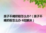 孩子不喝奶粉怎么办?（孩子不喝奶粉怎么办 6招解决）