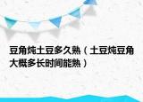 豆角炖土豆多久熟（土豆炖豆角大概多长时间能熟）