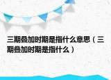 三期叠加时期是指什么意思（三期叠加时期是指什么）