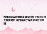 怎样彻底去除黄褐斑真实回答（如何有效去除黄褐斑 这四种食疗方法可以有效祛斑）
