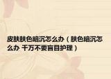皮肤肤色暗沉怎么办（肤色暗沉怎么办 千万不要盲目护理）