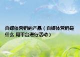 自媒体营销的产品（自媒体营销是什么 用平台进行活动）