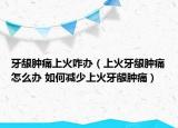 牙龈肿痛上火咋办（上火牙龈肿痛怎么办 如何减少上火牙龈肿痛）