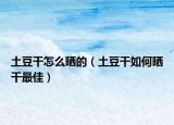 土豆干怎么晒的（土豆干如何晒干最佳）