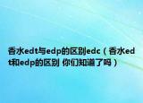 香水edt与edp的区别edc（香水edt和edp的区别 你们知道了吗）