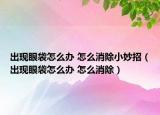 出现眼袋怎么办 怎么消除小妙招（出现眼袋怎么办 怎么消除）