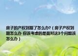 房子的产权到期了怎么办?（房子产权到期怎么办 你该考虑的是面对这3个问题该怎么办）