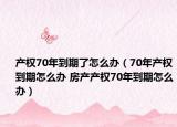 产权70年到期了怎么办（70年产权到期怎么办 房产产权70年到期怎么办）