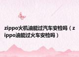 zippo火机油能过汽车安检吗（zippo油能过火车安检吗）