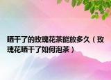 晒干了的玫瑰花茶能放多久（玫瑰花晒干了如何泡茶）
