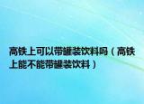 高铁上可以带罐装饮料吗（高铁上能不能带罐装饮料）