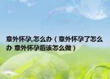 意外怀孕,怎么办（意外怀孕了怎么办 意外怀孕后该怎么做）