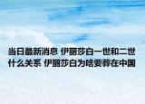 当日最新消息 伊丽莎白一世和二世什么关系 伊丽莎白为啥要葬在中国