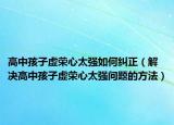 高中孩子虚荣心太强如何纠正（解决高中孩子虚荣心太强问题的方法）