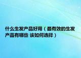 什么生发产品好用（最有效的生发产品有哪些 该如何选择）