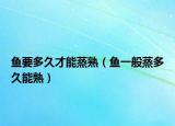 鱼要多久才能蒸熟（鱼一般蒸多久能熟）