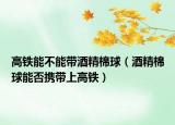 高铁能不能带酒精棉球（酒精棉球能否携带上高铁）