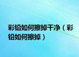 彩铅如何擦掉干净（彩铅如何擦掉）