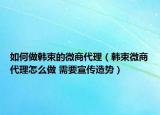 如何做韩束的微商代理（韩束微商代理怎么做 需要宣传造势）