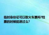 临时身份证可以取火车票吗?检票的时候能通过么?