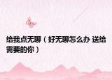 给我点无聊（好无聊怎么办 送给需要的你）