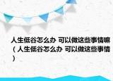 人生低谷怎么办 可以做这些事情嘛（人生低谷怎么办 可以做这些事情）