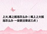 上火,嘴上起泡怎么办（嘴上上火起泡怎么办 一定要注意这三点）