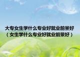 大专女生学什么专业好就业前景好（女生学什么专业好就业前景好）